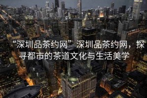 “深圳品茶約網(wǎng)”深圳品茶約網(wǎng)，探尋都市的茶道文化與生活美學(xué)
