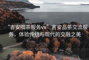 “吉安喝茶服務(wù)vx”吉安品茶交流服務(wù)，體驗(yàn)傳統(tǒng)與現(xiàn)代的交融之美