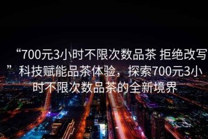 “700元3小時不限次數品茶 拒絕改寫”科技賦能品茶體驗，探索700元3小時不限次數品茶的全新境界