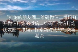 “打炮的朋友圈二維碼微信二維碼打開微信打炮的微信二維碼”微信打炮朋友圈二維碼，探索新時代的社交新潮流