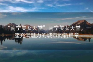 “南寧美女天堂”南寧美女天堂，一座充滿魅力的城市的新篇章