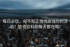 每日必飲，卻不知正悄悄腐蝕你的牙齒！這些飲料你每天都在喝！