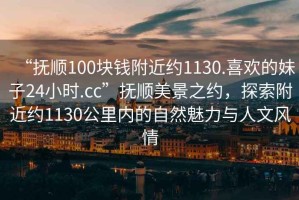 “撫順100塊錢附近約1130.喜歡的妹子24小時.cc”撫順美景之約，探索附近約1130公里內的自然魅力與人文風情