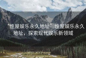 “性屋娛樂永久地址”性屋娛樂永久地址，探索現代娛樂新領域