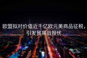 歐盟擬對價值近千億歐元美商品征稅，引發(fā)貿(mào)易戰(zhàn)擔憂