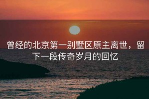 曾經的北京第一別墅區原主離世，留下一段傳奇歲月的回憶