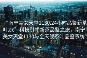 “南寧美女天堂1130.24小時(shí)品鑒新茶葉.cc”科技引領(lǐng)新茶品鑒之旅，南寧美女天堂1130與全天候茶葉品鑒系統(tǒng)