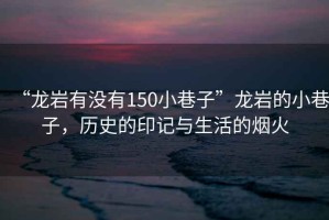 “龍巖有沒有150小巷子”龍巖的小巷子，歷史的印記與生活的煙火