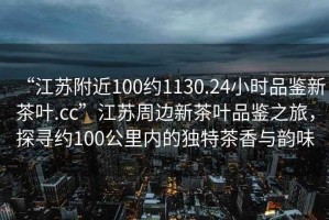 “江蘇附近100約1130.24小時品鑒新茶葉.cc”江蘇周邊新茶葉品鑒之旅，探尋約100公里內(nèi)的獨特茶香與韻味