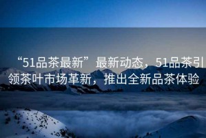 “51品茶最新”最新動態(tài)，51品茶引領(lǐng)茶葉市場革新，推出全新品茶體驗