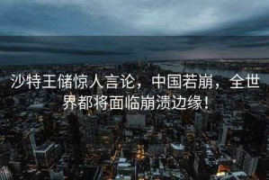 沙特王儲驚人言論，中國若崩，全世界都將面臨崩潰邊緣！