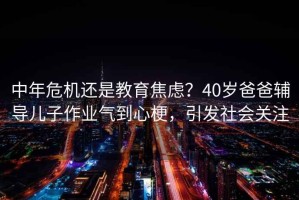 中年危機還是教育焦慮？40歲爸爸輔導兒子作業氣到心梗，引發社會關注