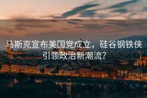 馬斯克宣布美國黨成立，硅谷鋼鐵俠引領政治新潮流？