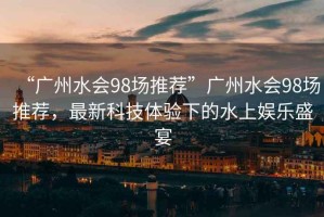 “廣州水會(huì)98場(chǎng)推薦”廣州水會(huì)98場(chǎng)推薦，最新科技體驗(yàn)下的水上娛樂盛宴