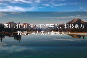四川丹巴山洪泥石流突發，科技助力救援，4人失聯牽動人心