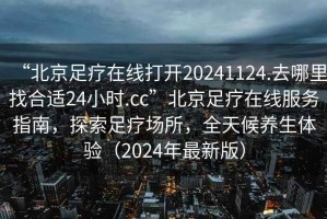 “北京足療在線打開20241124.去哪里找合適24小時.cc”北京足療在線服務指南，探索足療場所，全天候養(yǎng)生體驗（2024年最新版）