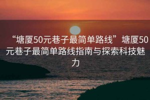 “塘廈50元巷子最簡單路線”塘廈50元巷子最簡單路線指南與探索科技魅力