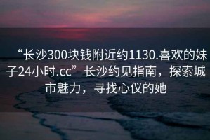 “長沙300塊錢附近約1130.喜歡的妹子24小時.cc”長沙約見指南，探索城市魅力，尋找心儀的她