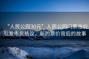 “人民公園30元”人民公園門票漲價(jià)引發(fā)市民熱議，新的票價(jià)背后的故事