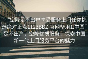 “空降足不出戶享受服務上門任你挑選絕對正點1123BBZ.官網備用1.中國”足不出戶，空降優(yōu)質服務，探索中國新一代上門服務平臺的魅力