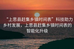 “上思縣趕集鄉鎮時間表”科技助力鄉村發展，上思縣趕集鄉鎮時間表的智能化升級