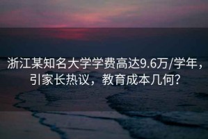 浙江某知名大學學費高達9.6萬/學年，引家長熱議，教育成本幾何？