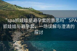 “spa抓娃娃是避孕套的意思嗎”SPA抓娃娃與避孕套，一場誤解與澄清的探討
