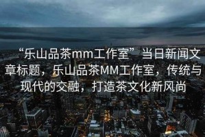 “樂山品茶mm工作室”當(dāng)日新聞文章標(biāo)題，樂山品茶MM工作室，傳統(tǒng)與現(xiàn)代的交融，打造茶文化新風(fēng)尚