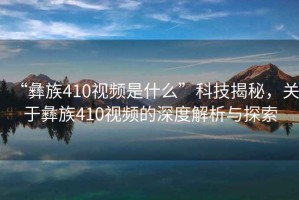 “彝族410視頻是什么”科技揭秘，關于彝族410視頻的深度解析與探索