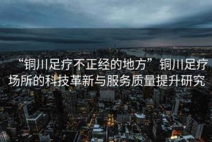 “銅川足療不正經的地方”銅川足療場所的科技革新與服務質量提升研究