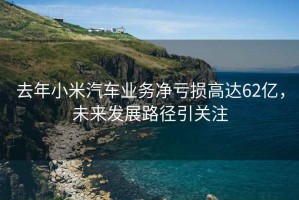 去年小米汽車業務凈虧損高達62億，未來發展路徑引關注