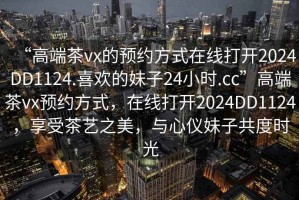 “高端茶vx的預約方式在線打開2024DD1124.喜歡的妹子24小時.cc”高端茶vx預約方式，在線打開2024DD1124，享受茶藝之美，與心儀妹子共度時光