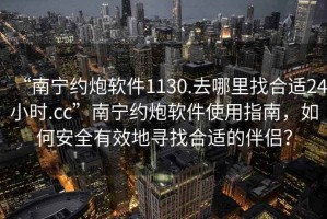 “南寧約炮軟件1130.去哪里找合適24小時.cc”南寧約炮軟件使用指南，如何安全有效地尋找合適的伴侶？