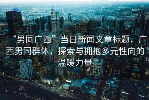 “男同廣西”當(dāng)日新聞文章標(biāo)題，廣西男同群體，探索與擁抱多元性向的溫暖力量