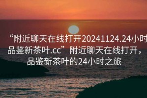 “附近聊天在線打開20241124.24小時品鑒新茶葉.cc”附近聊天在線打開，品鑒新茶葉的24小時之旅