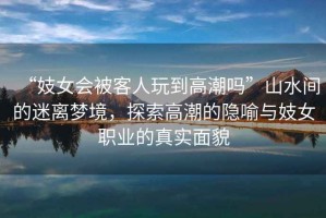 “妓女會被客人玩到高潮嗎”山水間的迷離夢境，探索高潮的隱喻與妓女職業的真實面貌