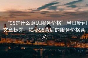 “95是什么意思服務(wù)價(jià)格”當(dāng)日新聞文章標(biāo)題，揭秘95背后的服務(wù)價(jià)格含義