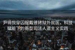 尹錫悅穿囚服戴鐐銬獄外就醫，科技賦能下的新型司法人道主義實踐