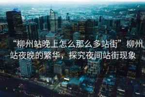 “柳州站晚上怎么那么多站街”柳州站夜晚的繁華，探究夜間站街現象