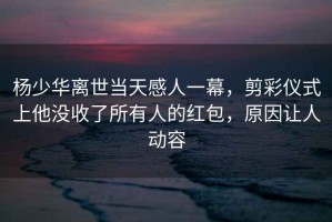 楊少華離世當(dāng)天感人一幕，剪彩儀式上他沒收了所有人的紅包，原因讓人動容