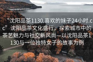 “沈陽(yáng)品茶1130.喜歡的妹子24小時(shí).cc”沈陽(yáng)品茶文化盛行，探索城市中的茶藝魅力與社交新風(fēng)尚—以沈陽(yáng)品茶1130與一位獨(dú)特女子的故事為例
