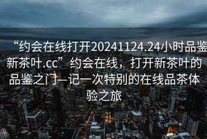 “約會在線打開20241124.24小時品鑒新茶葉.cc”約會在線，打開新茶葉的品鑒之門—記一次特別的在線品茶體驗之旅