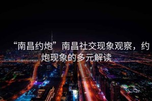 “南昌約炮”南昌社交現象觀察，約炮現象的多元解讀