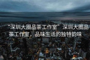 “深圳大圈品茶工作室”深圳大圈品茶工作室，品味生活的獨特韻味
