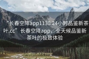 “長春空降app1130.24小時(shí)品鑒新茶葉.cc”長春空降app，全天候品鑒新茶葉的極致體驗(yàn)