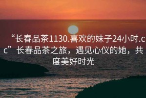 “長(zhǎng)春品茶1130.喜歡的妹子24小時(shí).cc”長(zhǎng)春品茶之旅，遇見(jiàn)心儀的她，共度美好時(shí)光