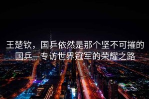 王楚欽，國乒依然是那個堅不可摧的國乒—專訪世界冠軍的榮耀之路