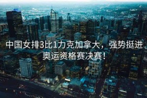 中國女排3比1力克加拿大，強勢挺進奧運資格賽決賽！