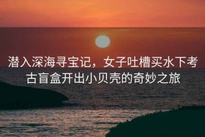 潛入深海尋寶記，女子吐槽買水下考古盲盒開出小貝殼的奇妙之旅