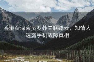 香港資深演員羅莽失聯疑云，知情人透露手機故障真相